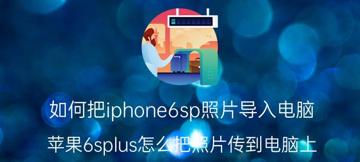 如何把iphone6sp照片导入电脑 苹果6splus怎么把照片传到电脑上？